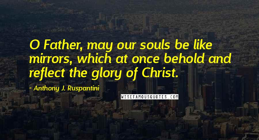 Anthony J. Ruspantini Quotes: O Father, may our souls be like mirrors, which at once behold and reflect the glory of Christ.