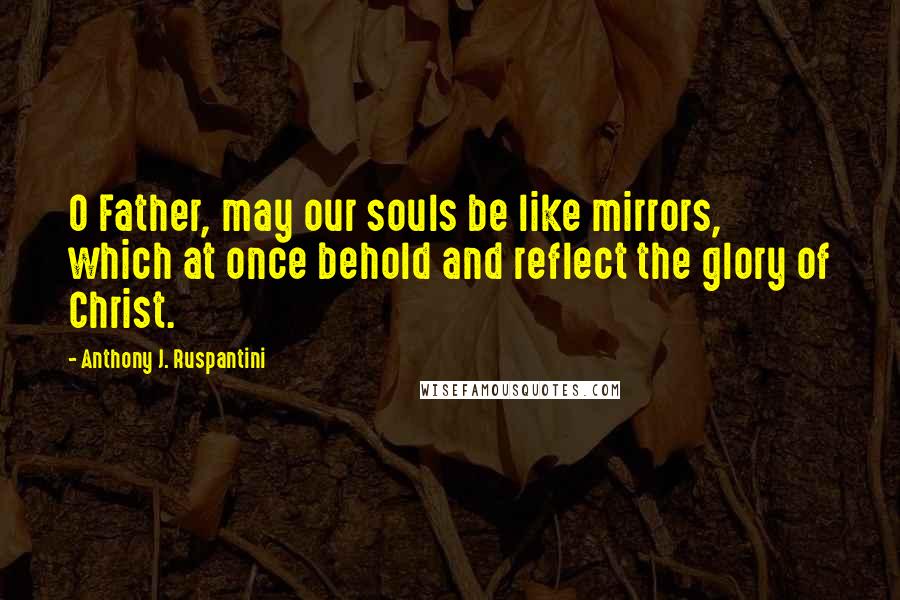 Anthony J. Ruspantini Quotes: O Father, may our souls be like mirrors, which at once behold and reflect the glory of Christ.