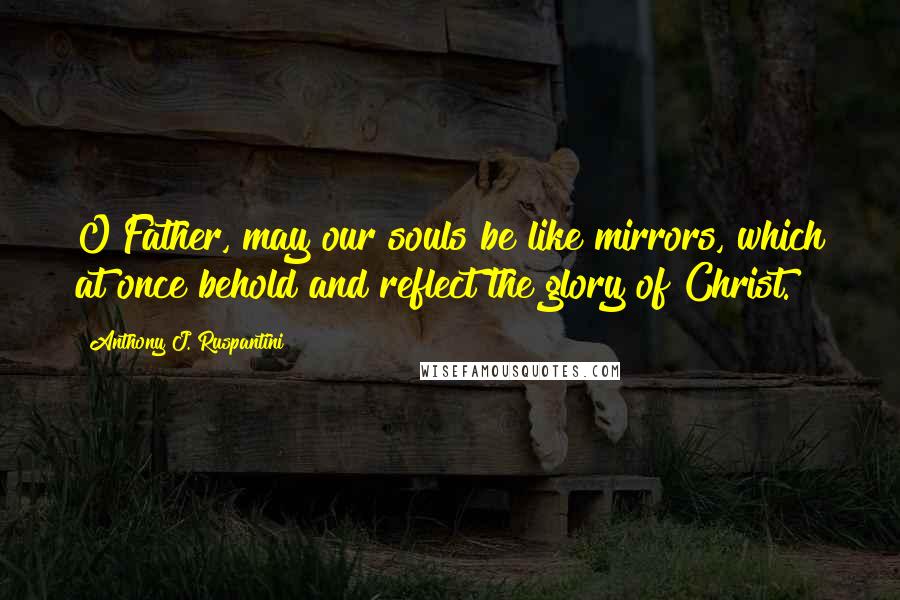 Anthony J. Ruspantini Quotes: O Father, may our souls be like mirrors, which at once behold and reflect the glory of Christ.