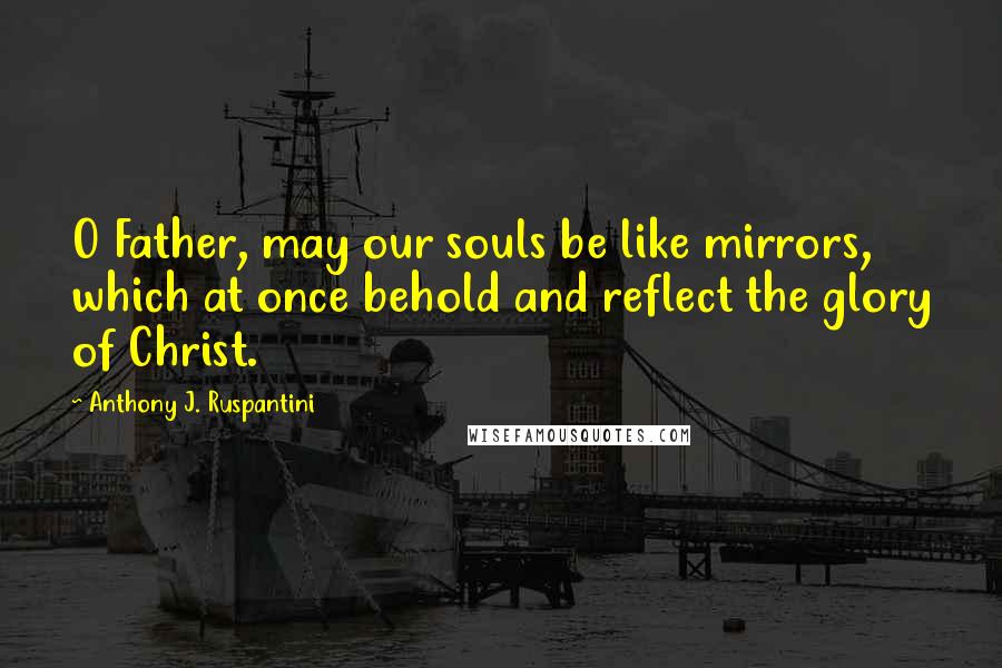 Anthony J. Ruspantini Quotes: O Father, may our souls be like mirrors, which at once behold and reflect the glory of Christ.