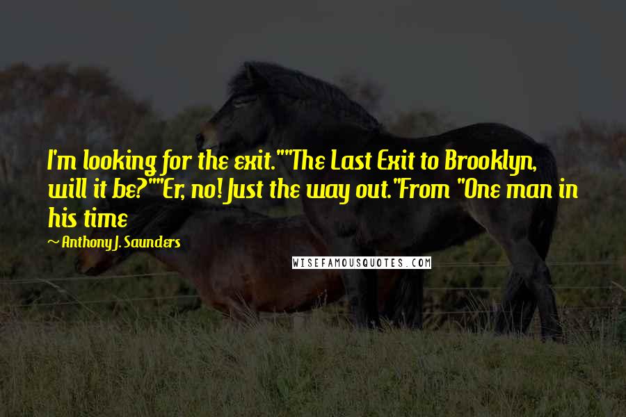 Anthony J. Saunders Quotes: I'm looking for the exit.""The Last Exit to Brooklyn, will it be?""Er, no! Just the way out."From "One man in his time