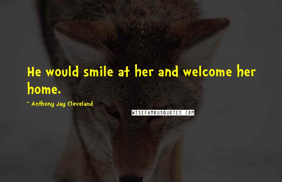 Anthony Jay Cleveland Quotes: He would smile at her and welcome her home.