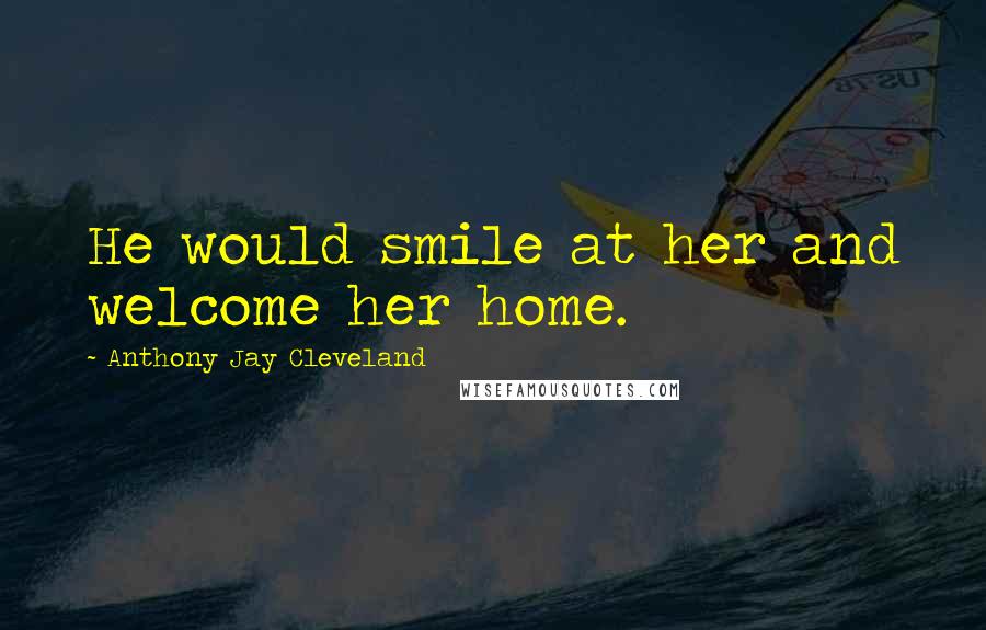 Anthony Jay Cleveland Quotes: He would smile at her and welcome her home.