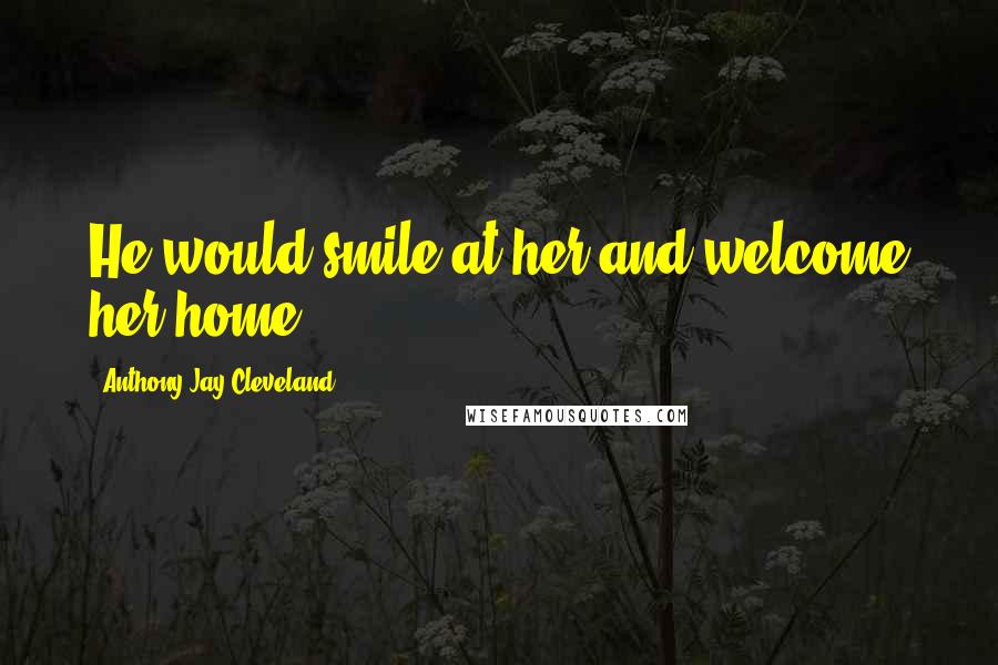 Anthony Jay Cleveland Quotes: He would smile at her and welcome her home.