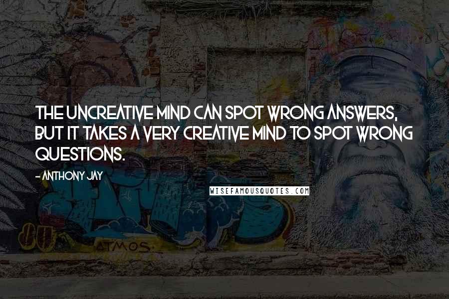 Anthony Jay Quotes: The uncreative mind can spot wrong answers, but it takes a very creative mind to spot wrong questions.