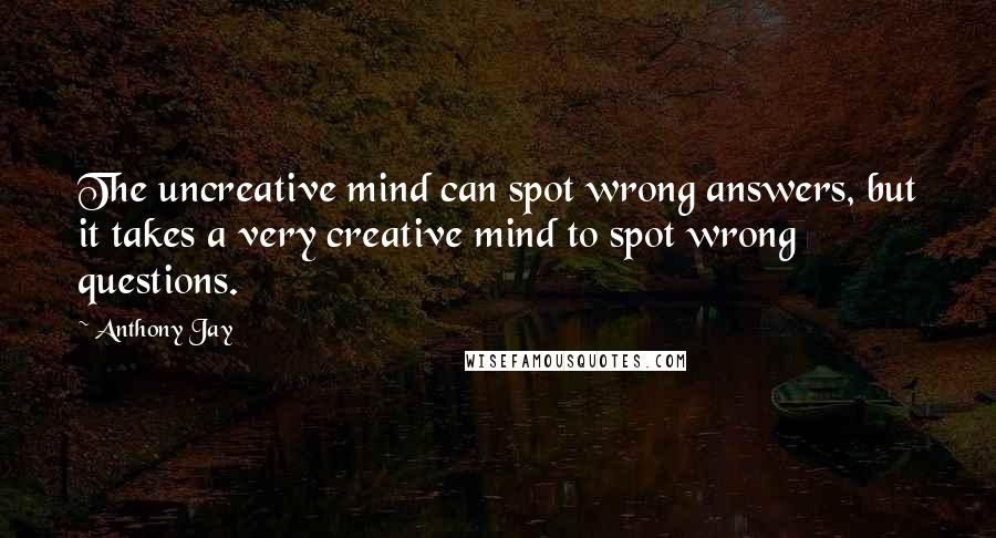 Anthony Jay Quotes: The uncreative mind can spot wrong answers, but it takes a very creative mind to spot wrong questions.