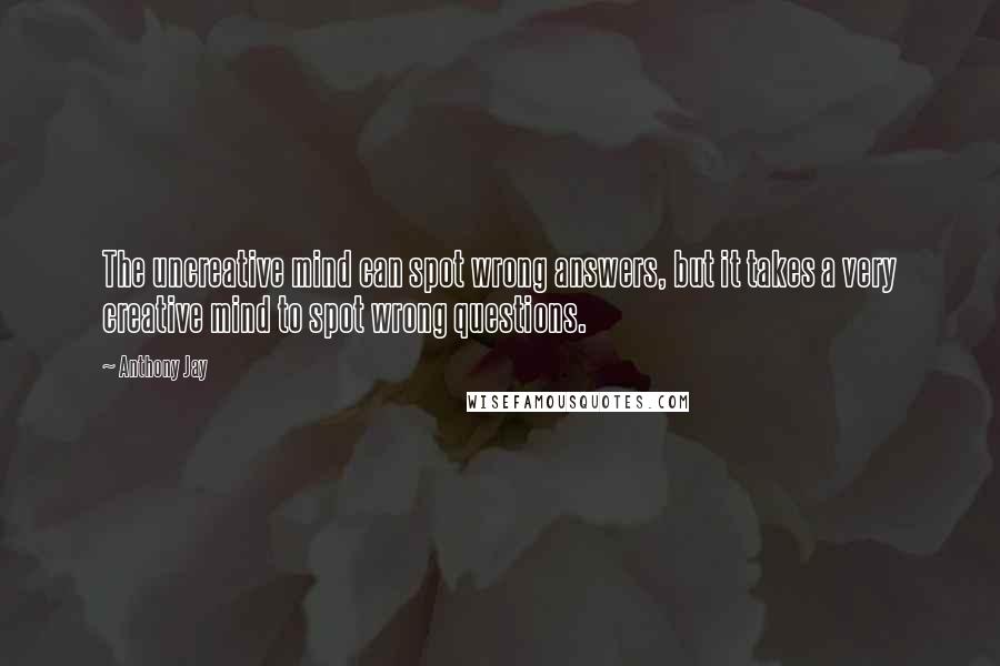 Anthony Jay Quotes: The uncreative mind can spot wrong answers, but it takes a very creative mind to spot wrong questions.