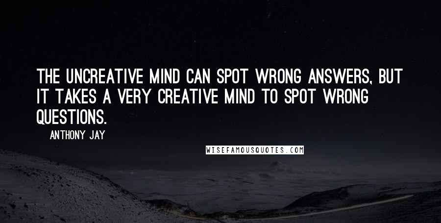 Anthony Jay Quotes: The uncreative mind can spot wrong answers, but it takes a very creative mind to spot wrong questions.