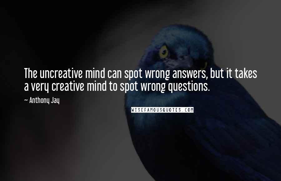 Anthony Jay Quotes: The uncreative mind can spot wrong answers, but it takes a very creative mind to spot wrong questions.