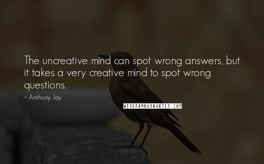Anthony Jay Quotes: The uncreative mind can spot wrong answers, but it takes a very creative mind to spot wrong questions.
