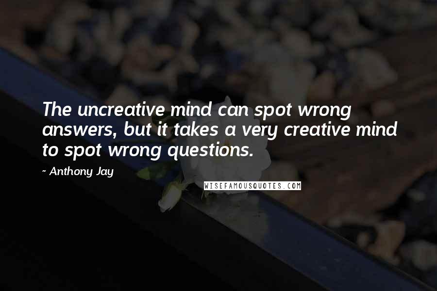 Anthony Jay Quotes: The uncreative mind can spot wrong answers, but it takes a very creative mind to spot wrong questions.