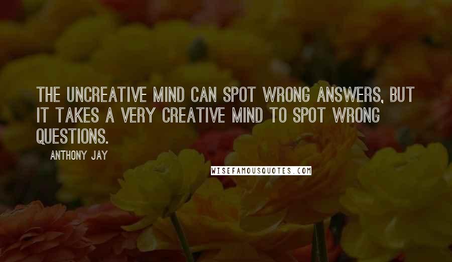 Anthony Jay Quotes: The uncreative mind can spot wrong answers, but it takes a very creative mind to spot wrong questions.