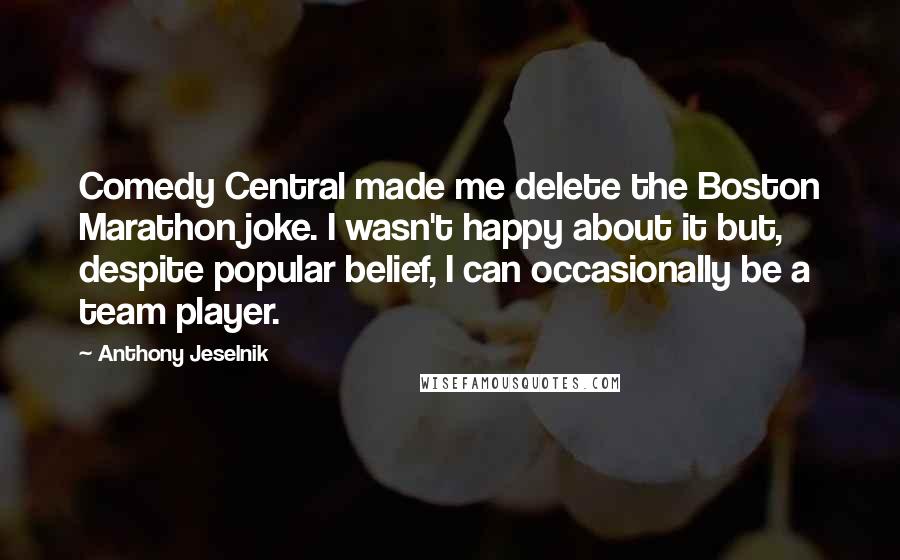 Anthony Jeselnik Quotes: Comedy Central made me delete the Boston Marathon joke. I wasn't happy about it but, despite popular belief, I can occasionally be a team player.