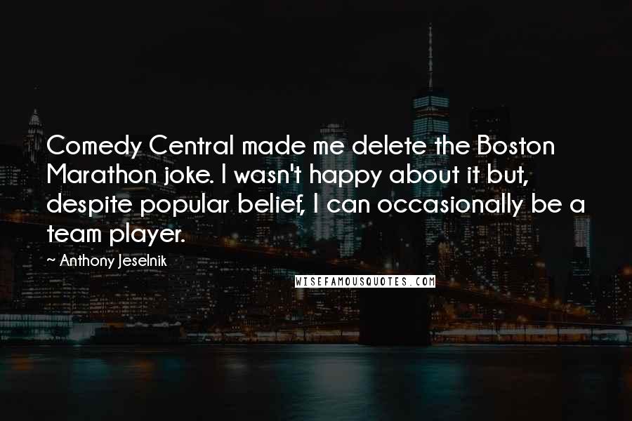 Anthony Jeselnik Quotes: Comedy Central made me delete the Boston Marathon joke. I wasn't happy about it but, despite popular belief, I can occasionally be a team player.