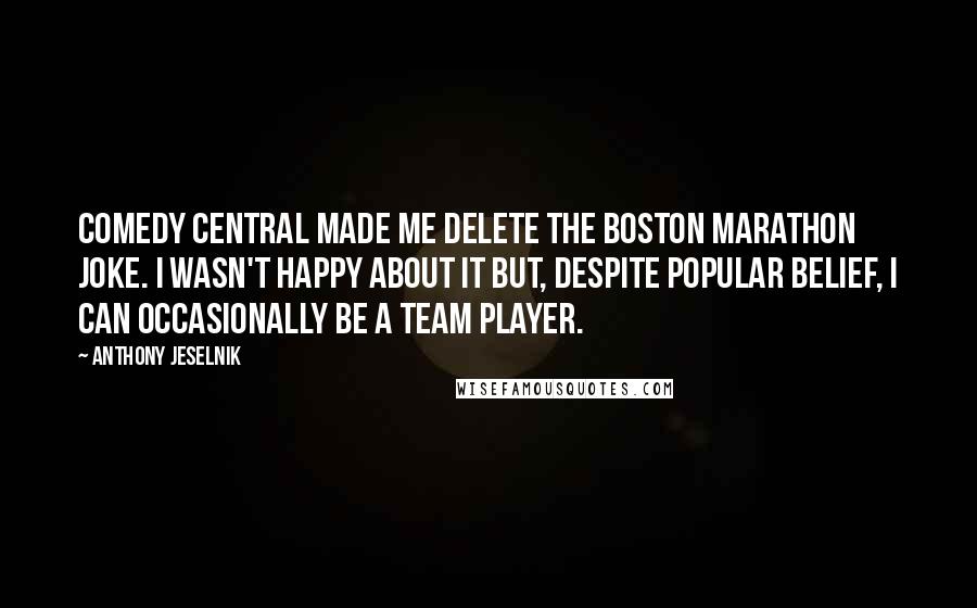 Anthony Jeselnik Quotes: Comedy Central made me delete the Boston Marathon joke. I wasn't happy about it but, despite popular belief, I can occasionally be a team player.