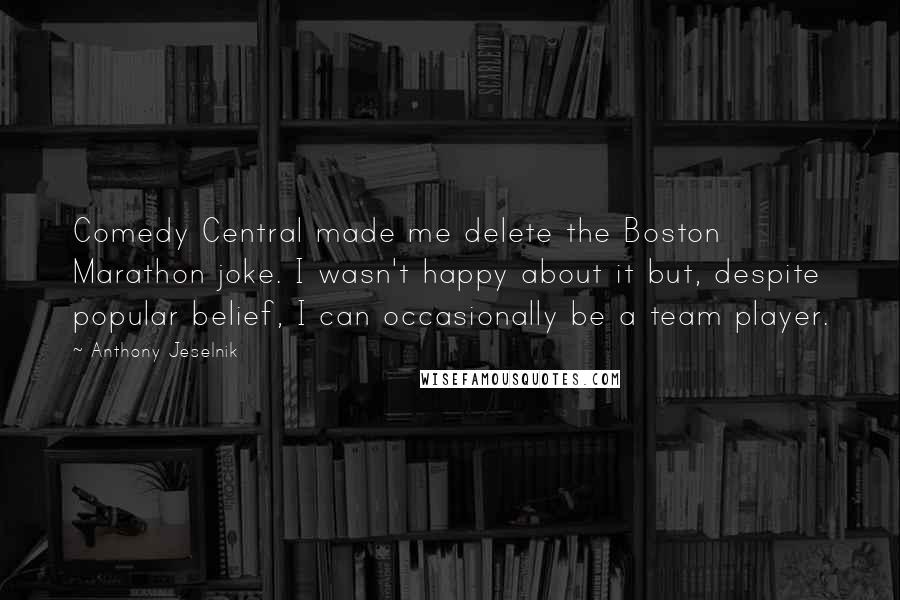 Anthony Jeselnik Quotes: Comedy Central made me delete the Boston Marathon joke. I wasn't happy about it but, despite popular belief, I can occasionally be a team player.