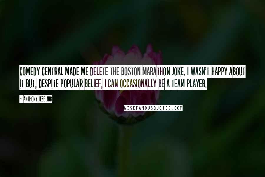 Anthony Jeselnik Quotes: Comedy Central made me delete the Boston Marathon joke. I wasn't happy about it but, despite popular belief, I can occasionally be a team player.