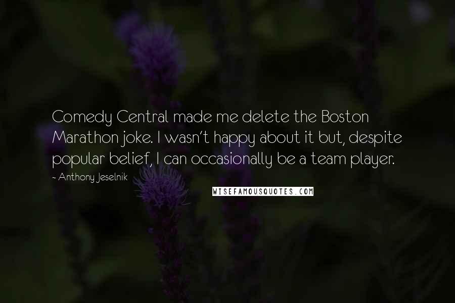 Anthony Jeselnik Quotes: Comedy Central made me delete the Boston Marathon joke. I wasn't happy about it but, despite popular belief, I can occasionally be a team player.