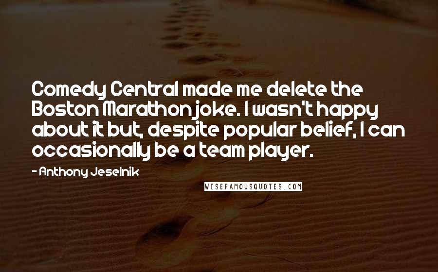 Anthony Jeselnik Quotes: Comedy Central made me delete the Boston Marathon joke. I wasn't happy about it but, despite popular belief, I can occasionally be a team player.