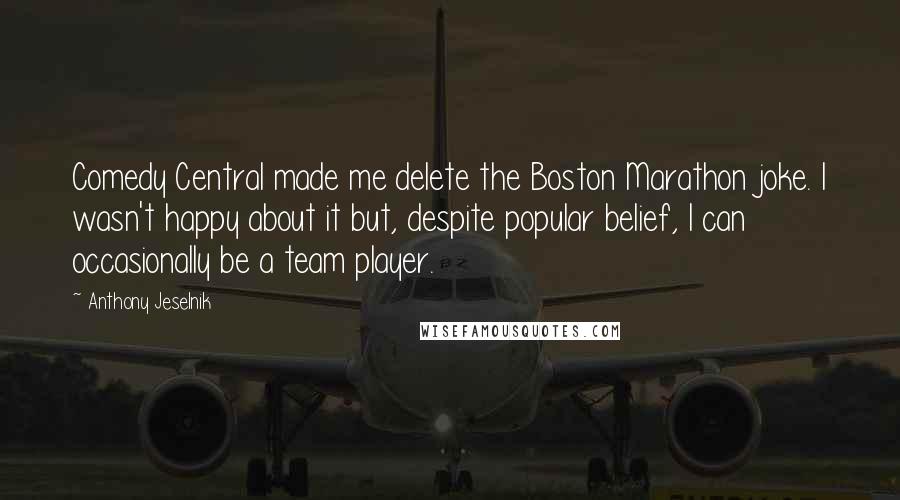 Anthony Jeselnik Quotes: Comedy Central made me delete the Boston Marathon joke. I wasn't happy about it but, despite popular belief, I can occasionally be a team player.