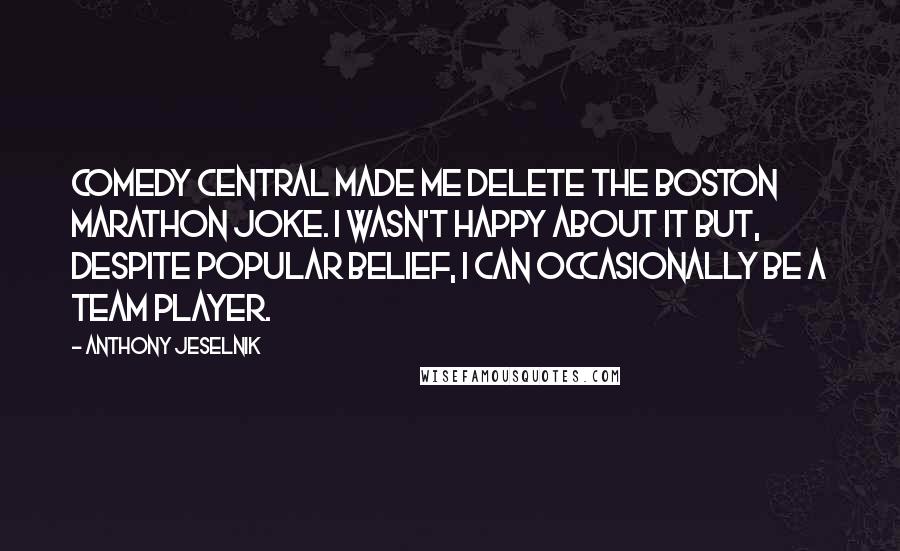 Anthony Jeselnik Quotes: Comedy Central made me delete the Boston Marathon joke. I wasn't happy about it but, despite popular belief, I can occasionally be a team player.