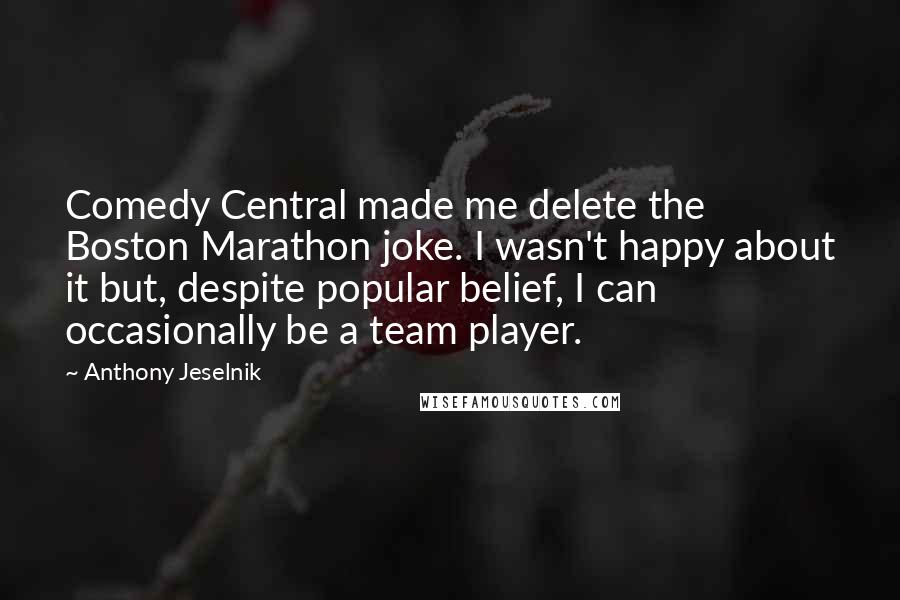 Anthony Jeselnik Quotes: Comedy Central made me delete the Boston Marathon joke. I wasn't happy about it but, despite popular belief, I can occasionally be a team player.