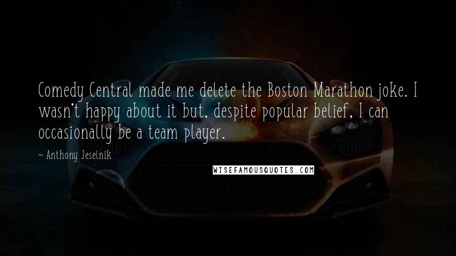 Anthony Jeselnik Quotes: Comedy Central made me delete the Boston Marathon joke. I wasn't happy about it but, despite popular belief, I can occasionally be a team player.