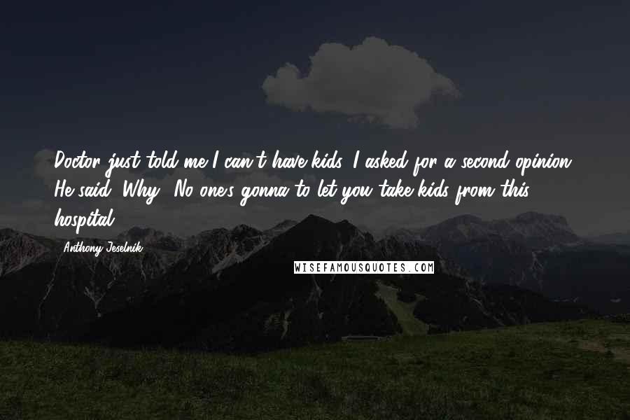 Anthony Jeselnik Quotes: Doctor just told me I can't have kids. I asked for a second opinion. He said, Why? No one's gonna to let you take kids from this hospital.
