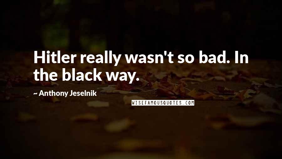 Anthony Jeselnik Quotes: Hitler really wasn't so bad. In the black way.