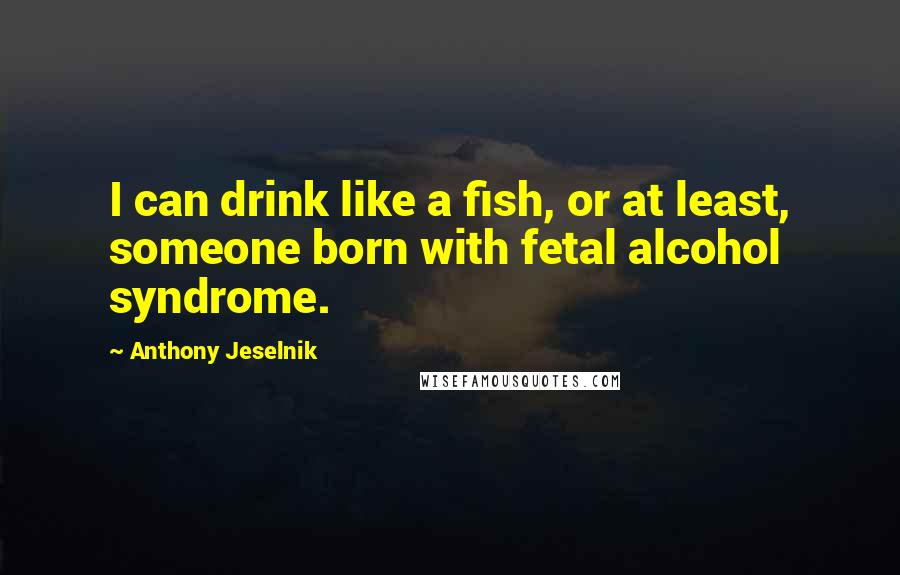 Anthony Jeselnik Quotes: I can drink like a fish, or at least, someone born with fetal alcohol syndrome.