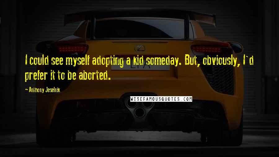 Anthony Jeselnik Quotes: I could see myself adopting a kid someday. But, obviously, I'd prefer it to be aborted.