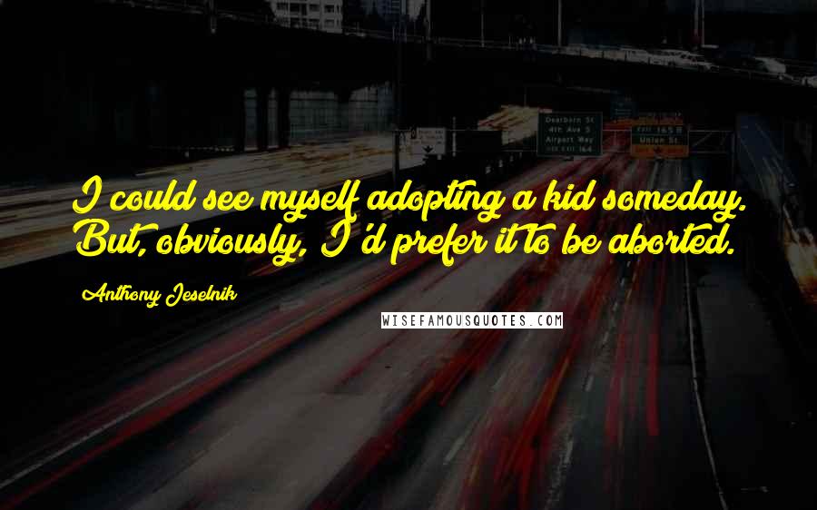 Anthony Jeselnik Quotes: I could see myself adopting a kid someday. But, obviously, I'd prefer it to be aborted.