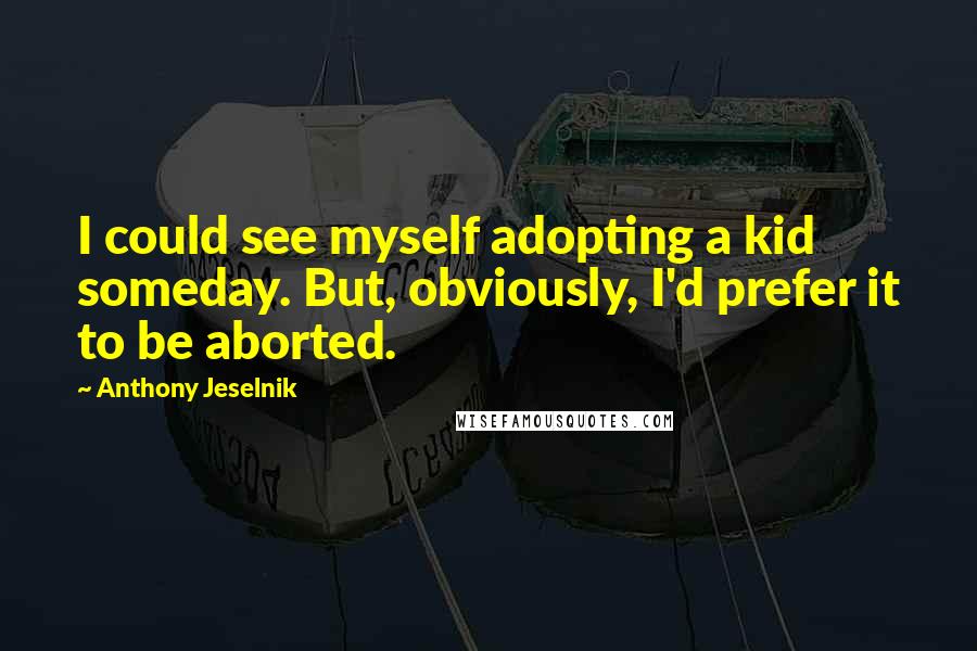 Anthony Jeselnik Quotes: I could see myself adopting a kid someday. But, obviously, I'd prefer it to be aborted.