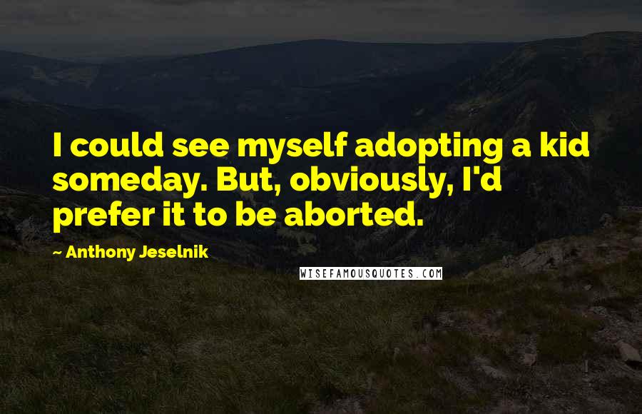 Anthony Jeselnik Quotes: I could see myself adopting a kid someday. But, obviously, I'd prefer it to be aborted.