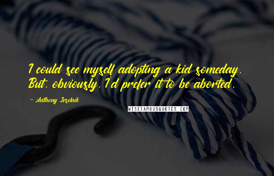 Anthony Jeselnik Quotes: I could see myself adopting a kid someday. But, obviously, I'd prefer it to be aborted.