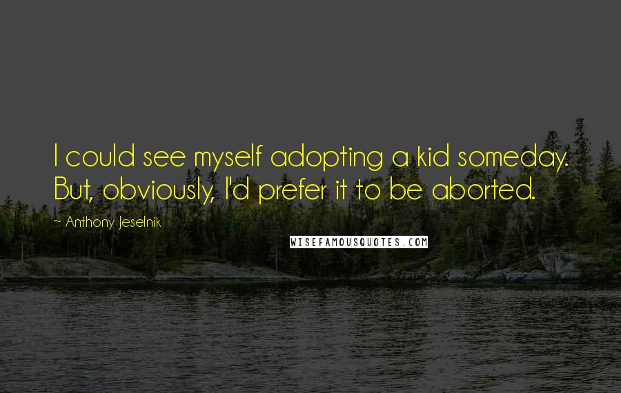 Anthony Jeselnik Quotes: I could see myself adopting a kid someday. But, obviously, I'd prefer it to be aborted.