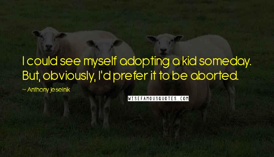 Anthony Jeselnik Quotes: I could see myself adopting a kid someday. But, obviously, I'd prefer it to be aborted.