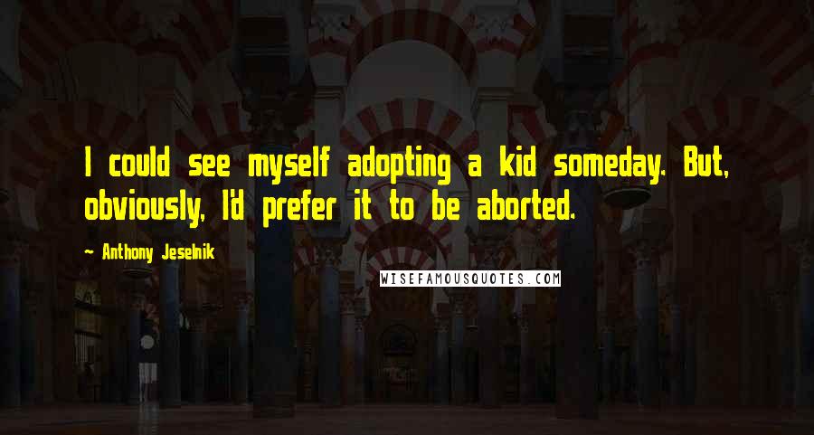 Anthony Jeselnik Quotes: I could see myself adopting a kid someday. But, obviously, I'd prefer it to be aborted.