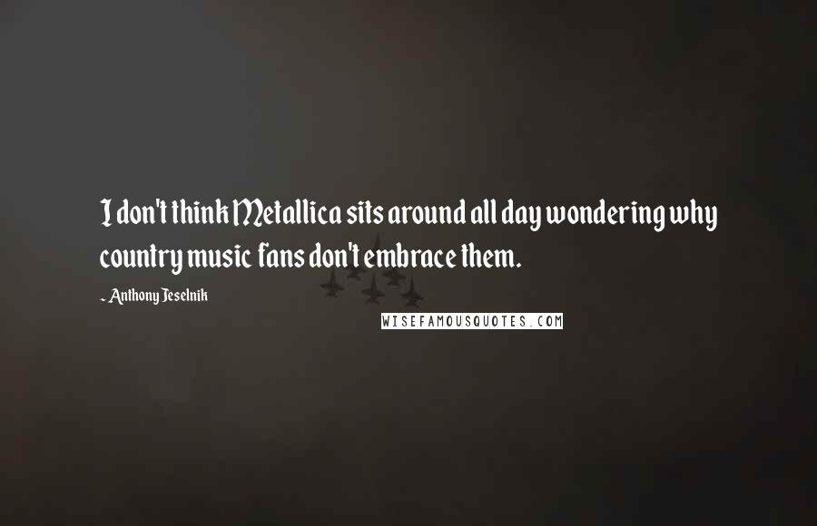 Anthony Jeselnik Quotes: I don't think Metallica sits around all day wondering why country music fans don't embrace them.