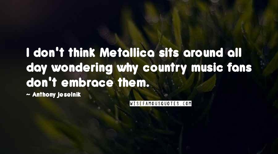 Anthony Jeselnik Quotes: I don't think Metallica sits around all day wondering why country music fans don't embrace them.