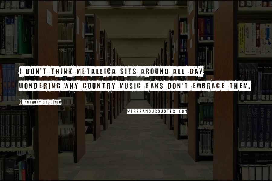 Anthony Jeselnik Quotes: I don't think Metallica sits around all day wondering why country music fans don't embrace them.