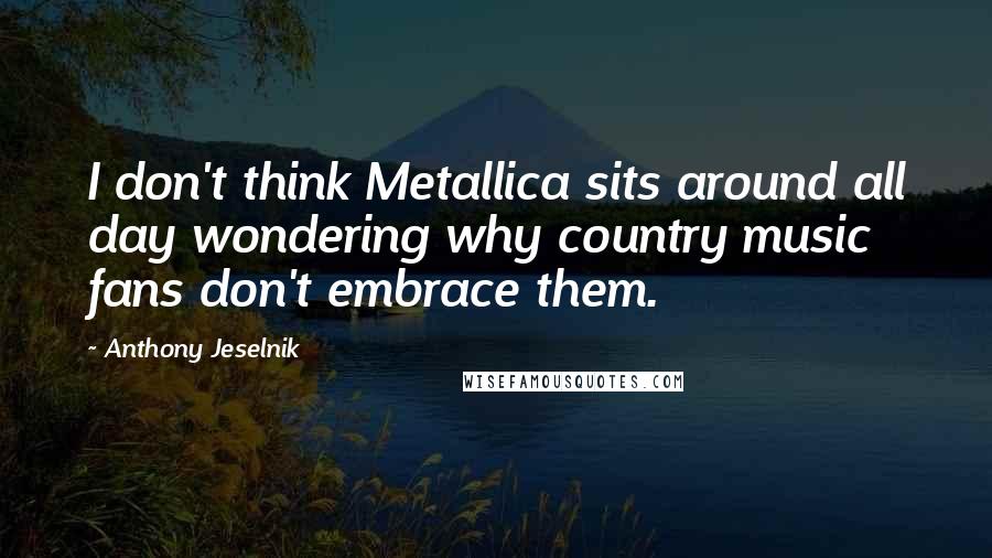 Anthony Jeselnik Quotes: I don't think Metallica sits around all day wondering why country music fans don't embrace them.