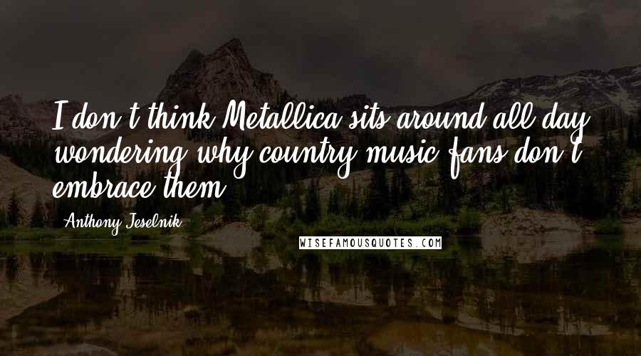 Anthony Jeselnik Quotes: I don't think Metallica sits around all day wondering why country music fans don't embrace them.