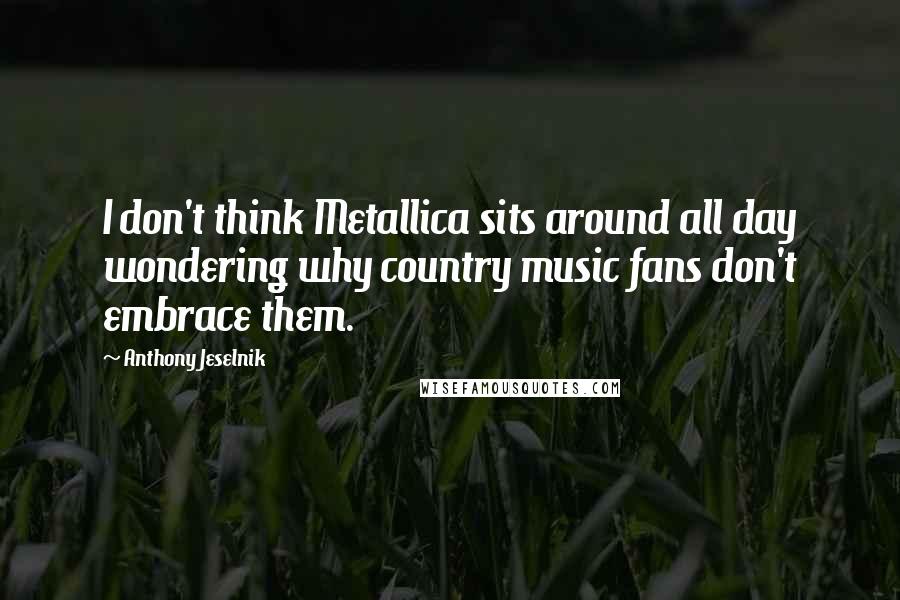 Anthony Jeselnik Quotes: I don't think Metallica sits around all day wondering why country music fans don't embrace them.