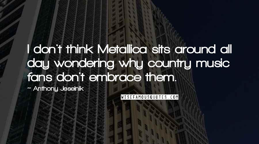 Anthony Jeselnik Quotes: I don't think Metallica sits around all day wondering why country music fans don't embrace them.