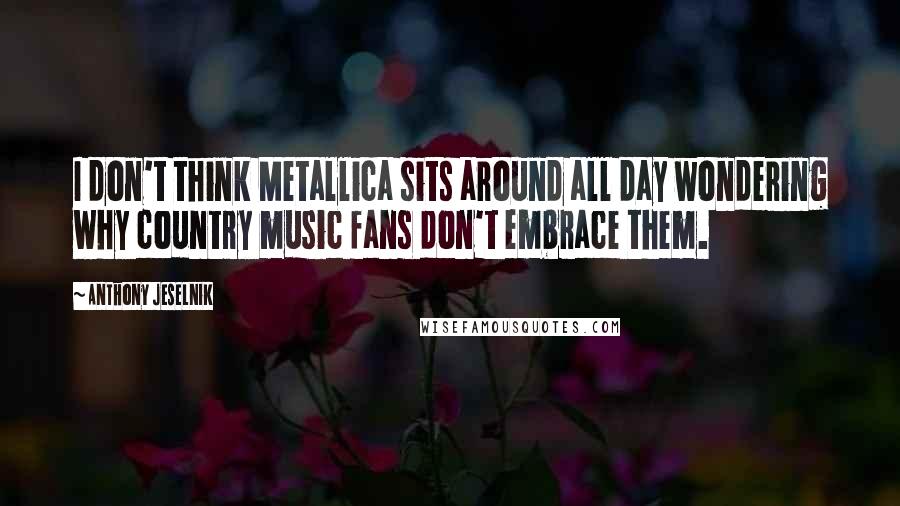 Anthony Jeselnik Quotes: I don't think Metallica sits around all day wondering why country music fans don't embrace them.