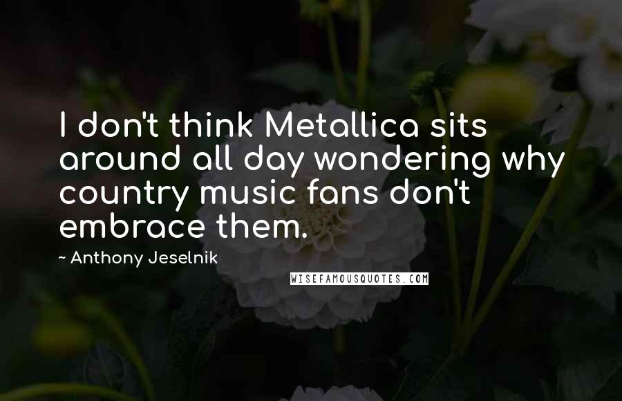 Anthony Jeselnik Quotes: I don't think Metallica sits around all day wondering why country music fans don't embrace them.