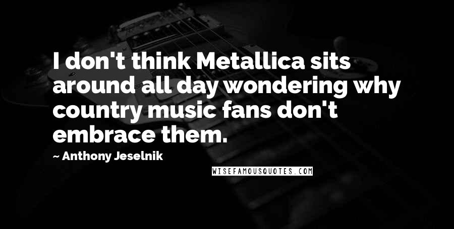 Anthony Jeselnik Quotes: I don't think Metallica sits around all day wondering why country music fans don't embrace them.