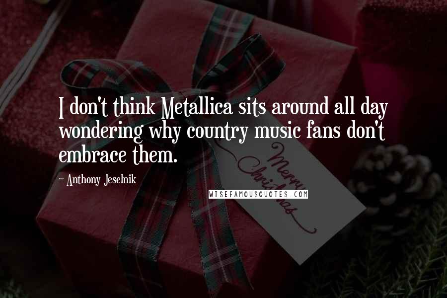Anthony Jeselnik Quotes: I don't think Metallica sits around all day wondering why country music fans don't embrace them.