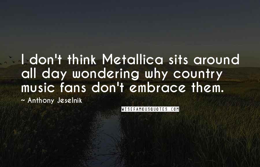 Anthony Jeselnik Quotes: I don't think Metallica sits around all day wondering why country music fans don't embrace them.